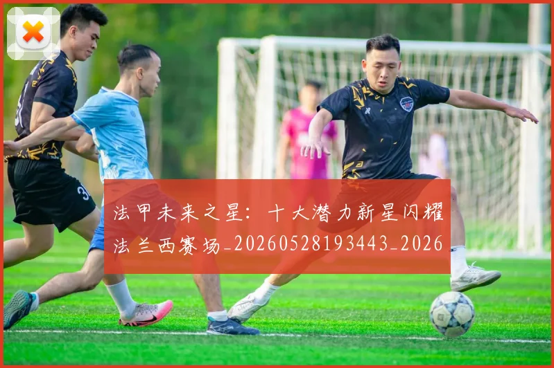 法甲未来之星:十大潜力新星闪耀法兰西赛场_20260528193443_20260610170108