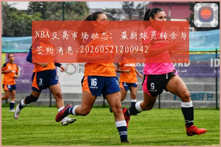 NBA交易市场动态：最新球员转会与签约消息_20260521200942